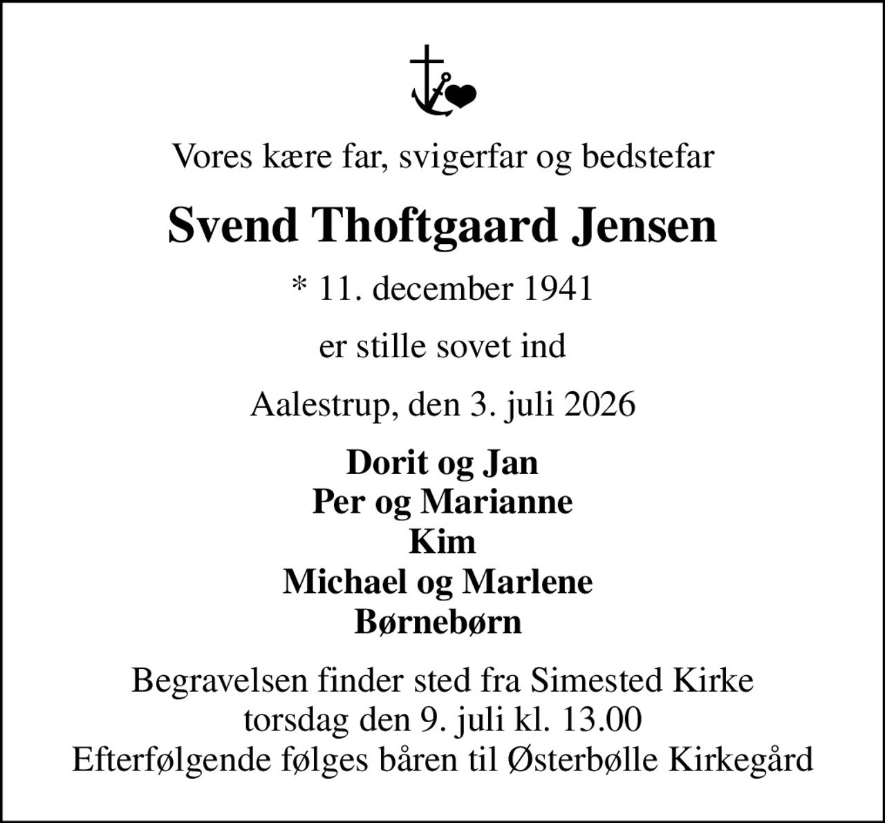 Vores kære far, svigerfar og bedstefar
Svend Thoftgaard Jensen
* 11. december 1941
er stille sovet ind
Aalestrup, den 3. juli 2026
Dorit og Jan Per og Marianne Kim Michael og Marlene  Børnebørn 
Begravelsen finder sted fra Simested Kirke  torsdag den 9. juli kl. 13.00  Efterfølgende følges båren til Østerbølle Kirkegård