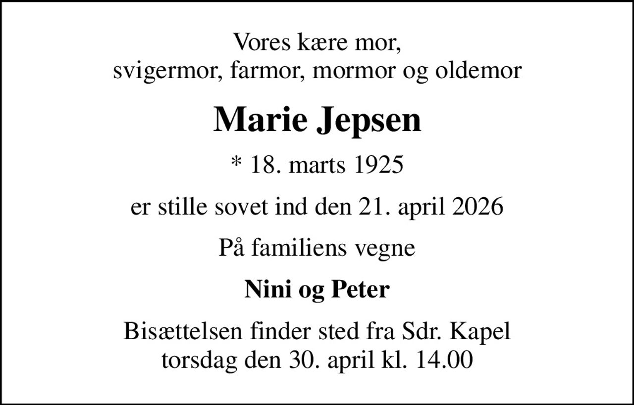Vores kære mor, svigermor, farmor, mormor og oldemor
Marie Jepsen
* 18. marts 1925
er stille sovet ind den 21. april 2026
På familiens vegne
Nini og Peter
Bisættelsen finder sted fra Sdr. Kapel  torsdag den 30. april kl. 14.00