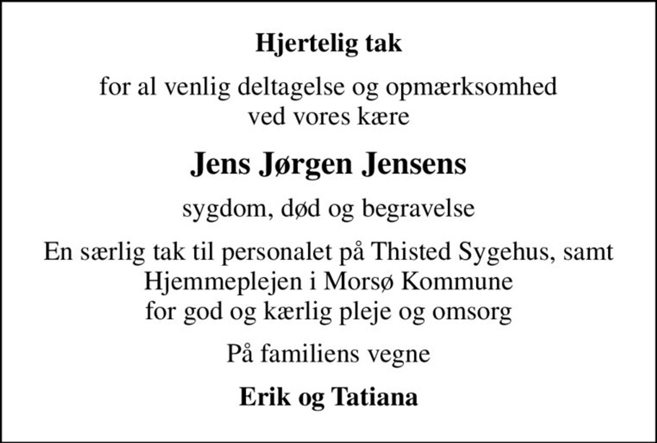 Hjertelig tak
for al venlig deltagelse og opmærksomhed ved vores kære
Jens Jørgen Jensens
sygdom, død og begravelse
En særlig tak til personalet på Thisted Sygehus, samt Hjemmeplejen i Morsø Kommune for god og kærlig pleje og omsorg
På familiens vegne
Erik og Tatiana