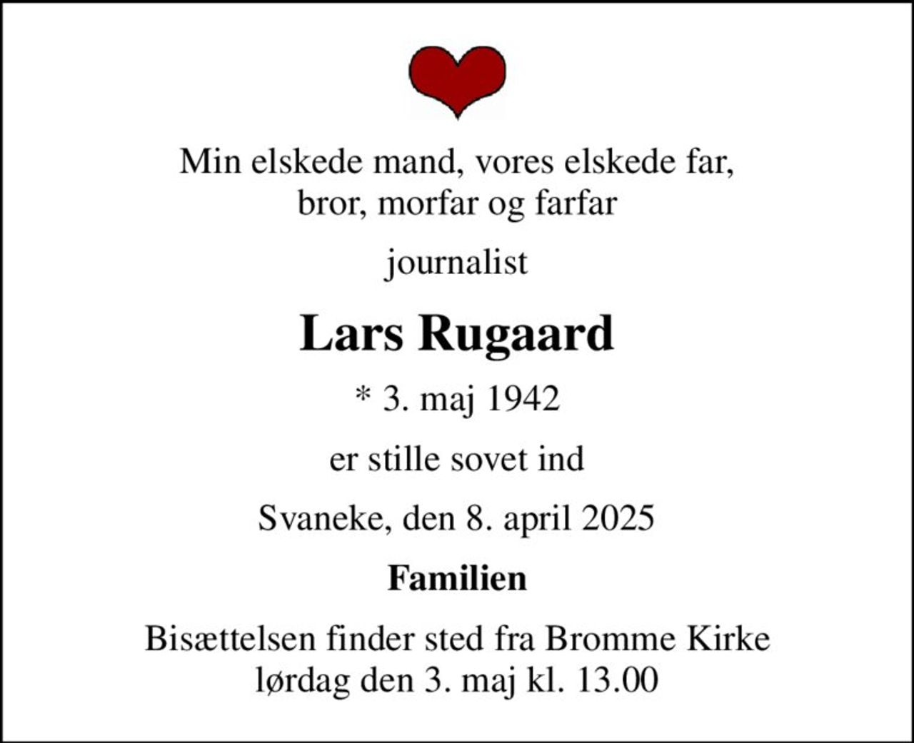 Min elskede mand, vores elskede far, bror, morfar og farfar
journalist
Lars Rugaard
* 3. maj 1942
er stille sovet ind
Svaneke, den 8. april 2025
Familien
Bisættelsen finder sted fra Bromme Kirke  lørdag den 3. maj kl. 13.00