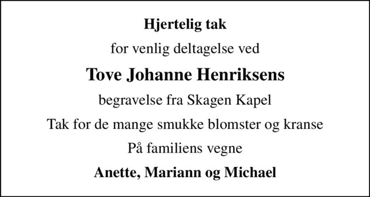 Hjertelig tak
for venlig deltagelse ved
Tove Johanne Henriksens
begravelse fra Skagen Kapel
Tak for de mange smukke blomster og kranse
På familiens vegne
Anette, Mariann og Michael