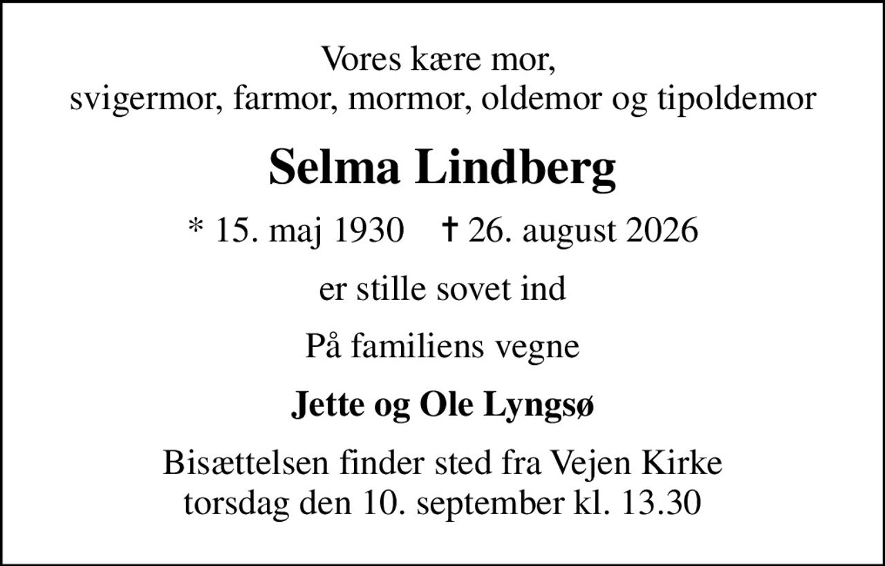 Vores kære mor,  svigermor, farmor, mormor, oldemor og tipoldemor
Selma Lindberg
* 15. maj 1930    ✝ 26. august 2026
er stille sovet ind
På familiens vegne
Jette og Ole Lyngsø
Bisættelsen finder sted fra Vejen Kirke  torsdag den 10. september kl. 13.30