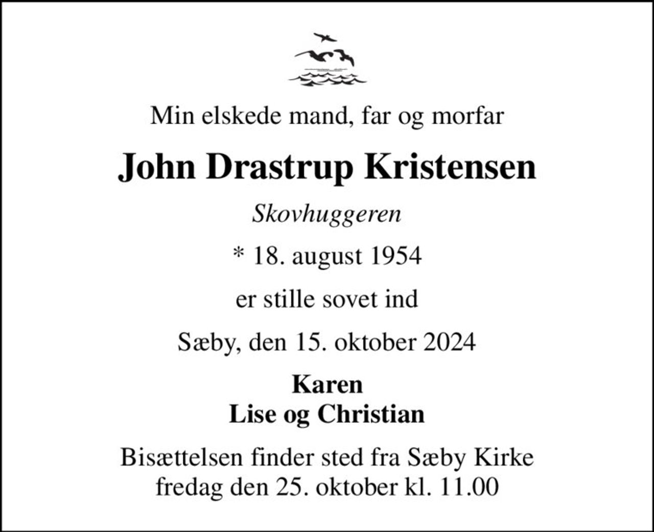 Min elskede mand, far og morfar
John Drastrup Kristensen
Skovhuggeren
* 18. august 1954
er stille sovet ind
Sæby, den 15. oktober 2024
Karen Lise og Christian
Bisættelsen finder sted fra Sæby Kirke  fredag den 25. oktober kl. 11.00