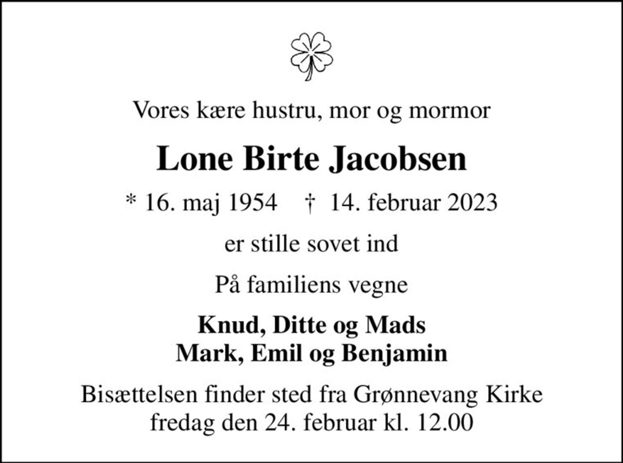 Vores kære hustru, mor og mormor
Lone Birte Jacobsen
* 16. maj 1954    ✝ 14. februar 2023
er stille sovet ind
På familiens vegne
Knud, Ditte og Mads Mark, Emil og Benjamin
Bisættelsen finder sted fra Grønnevang Kirke  fredag den 24. februar kl. 12.00