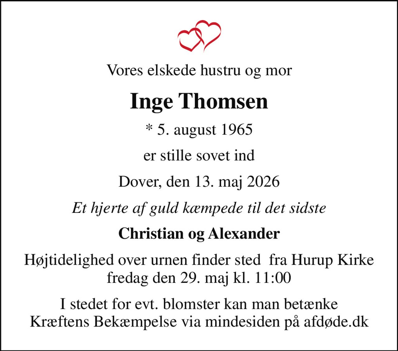 Vores elskede hustru og mor
Inge Thomsen
* 5. august 1965
er stille sovet ind
Dover, den 13. maj 2026
Et hjerte af guld kæmpede til det sidste
Christian og Alexander
Højtidelighed over urnen finder sted  fra Hurup Kirke fredag den 29. maj kl. 11:00
I stedet for evt. blomster kan man betænke
					Kræftens Bekæmpelse via mindesiden på afdøde.dk