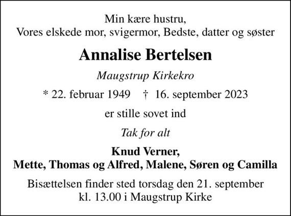 Min kære hustru, Vores elskede mor, svigermor, Bedste, datter og søster
Annalise Bertelsen
Maugstrup Kirkekro
* 22. februar 1949    &#x271d; 16. september 2023
er stille sovet ind
Tak for alt
Knud Verner, Mette, Thomas og Alfred, Malene, Søren og Camilla
Bisættelsen finder sted torsdag den 21. september kl. 13.00 i Maugstrup Kirke