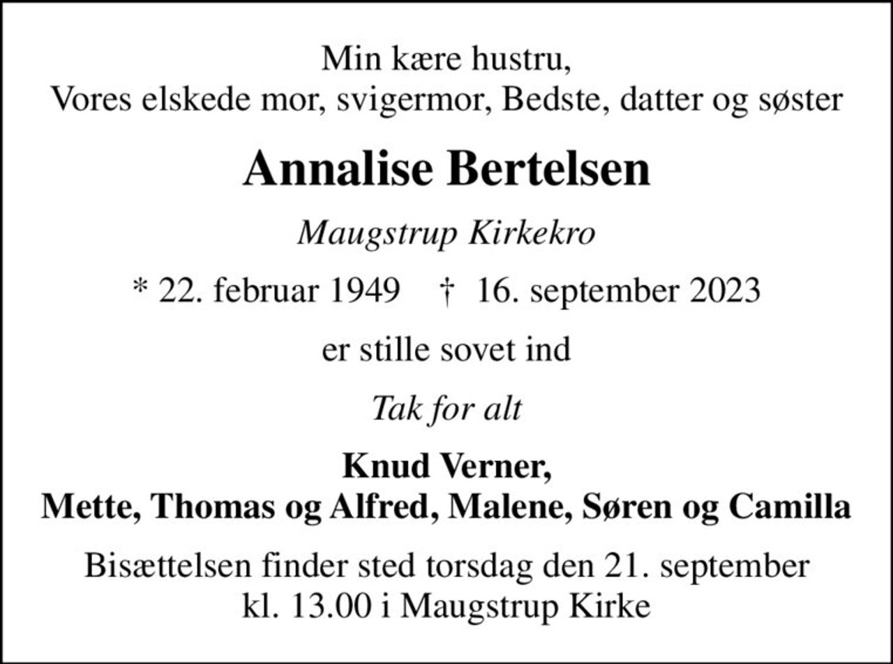 Min kære hustru, Vores elskede mor, svigermor, Bedste, datter og søster
Annalise Bertelsen
Maugstrup Kirkekro
* 22. februar 1949    ✝ 16. september 2023
er stille sovet ind
Tak for alt
Knud Verner, Mette, Thomas og Alfred, Malene, Søren og Camilla
Bisættelsen finder sted torsdag den 21. september kl. 13.00 i Maugstrup Kirke