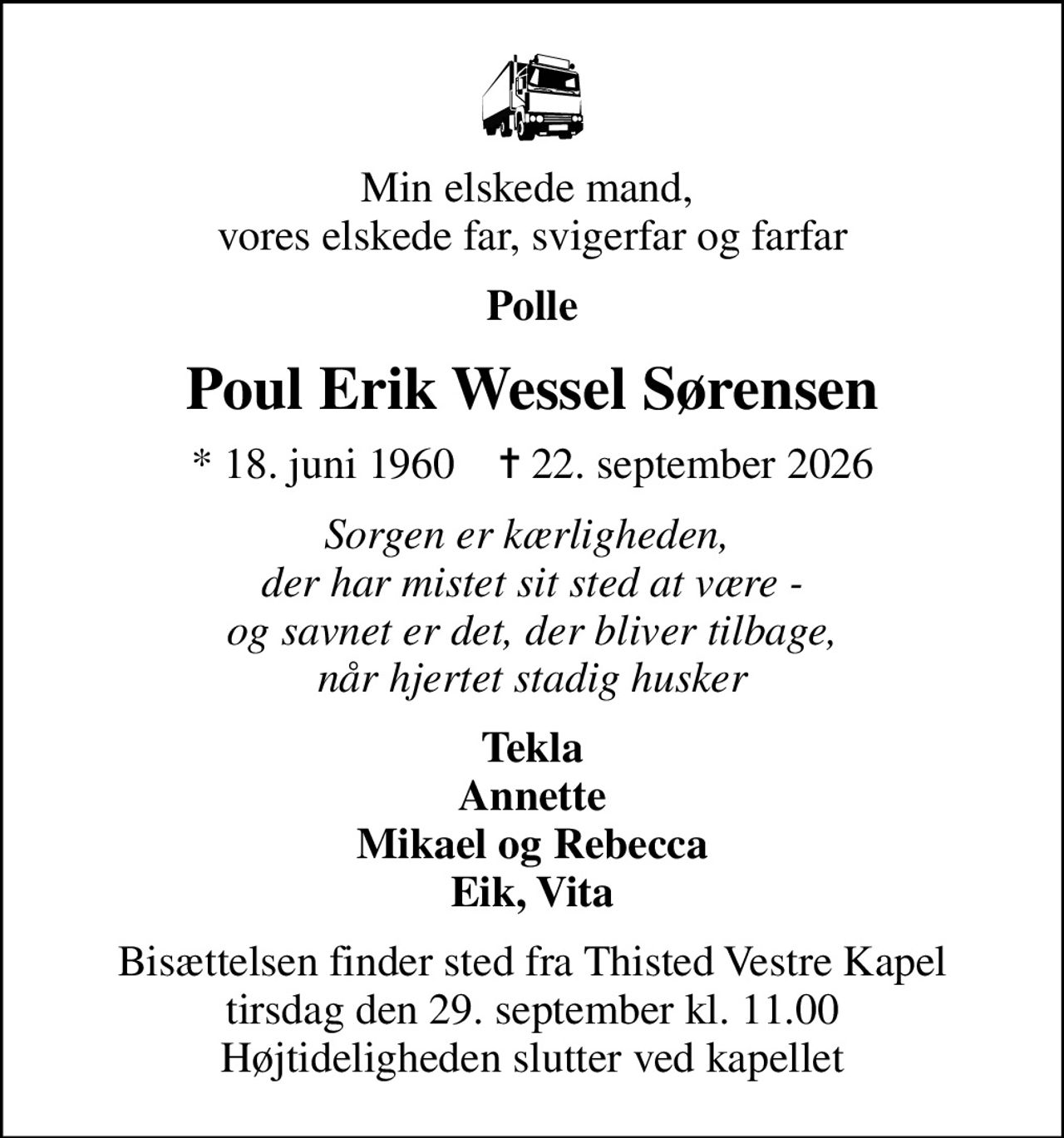 Min elskede mand,  vores elskede far, svigerfar og farfar
Polle
Poul Erik Wessel Sørensen
* 18. juni 1960    ✝ 22. september 2026
Sorgen er kærligheden,  der har mistet sit sted at være - og savnet er det, der bliver tilbage, når hjertet stadig husker
Tekla Annette Mikael og Rebecca Eik, Vita
Bisættelsen finder sted fra Thisted Vestre Kapel  tirsdag den 29. september kl. 11.00  Højtideligheden slutter ved kapellet