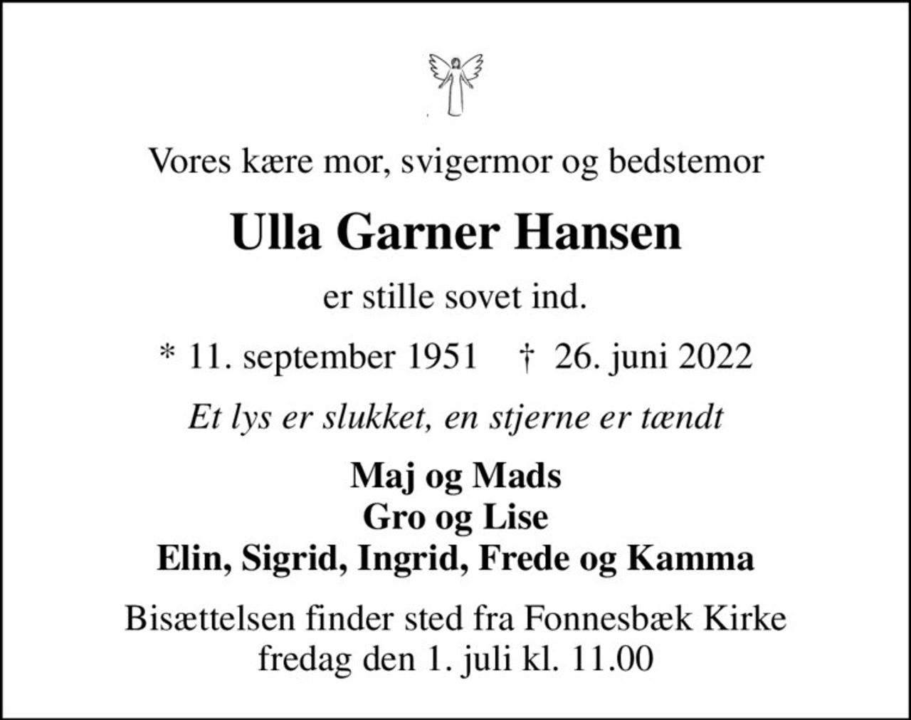 Vores kære mor, svigermor og bedstemor
Ulla Garner Hansen
er stille sovet ind.
* 11. september 1951    ✝ 26. juni 2022
Et lys er slukket, en stjerne er tændt
Maj og Mads Gro og Lise Elin, Sigrid, Ingrid, Frede og Kamma
Bisættelsen finder sted fra Fonnesbæk Kirke  fredag den 1. juli kl. 11.00