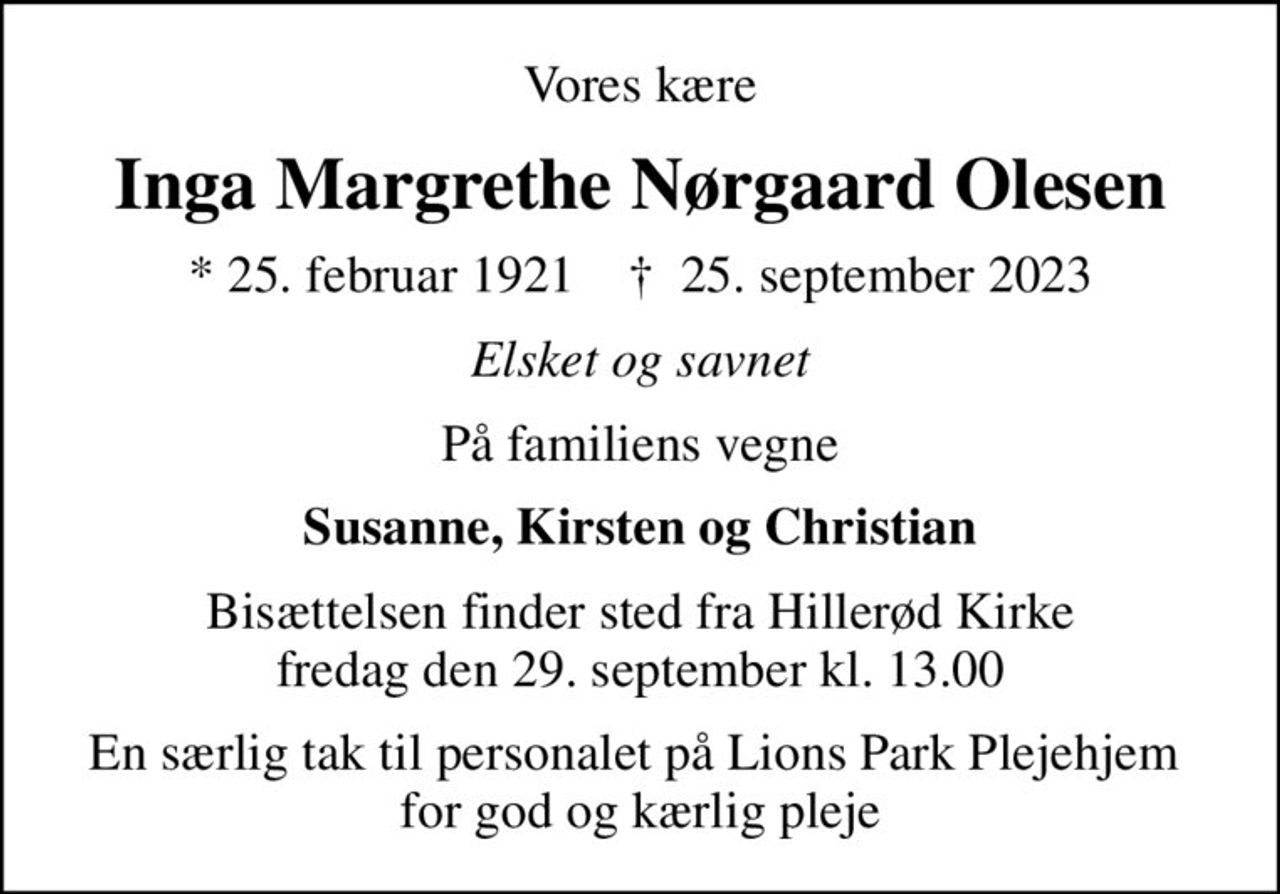 Vores kære
Inga Margrethe Nørgaard Olesen
* 25. februar 1921    ✝ 25. september 2023
Elsket og savnet
På familiens vegne
Susanne, Kirsten og Christian
Bisættelsen finder sted fra Hillerød Kirke  fredag den 29. september kl. 13.00 
En særlig tak til personalet på Lions Park Plejehjem  for god og kærlig pleje