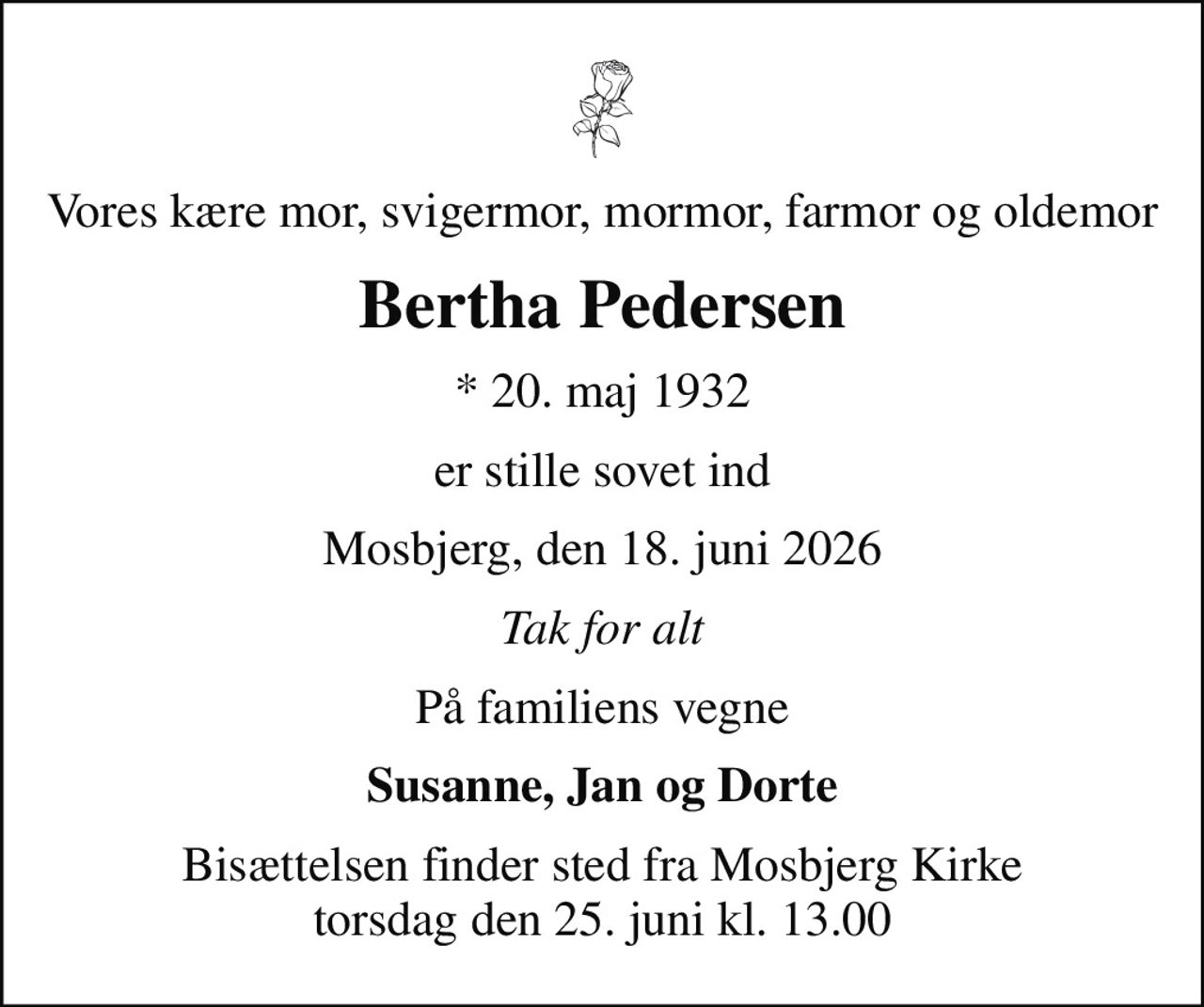 Vores kære mor, svigermor, mormor, farmor og oldemor
Bertha Pedersen
* 20. maj 1932
er stille sovet ind
Mosbjerg, den 18. juni 2026
Tak for alt
På familiens vegne
Susanne, Jan og Dorte
Bisættelsen finder sted fra Mosbjerg Kirke  torsdag den 25. juni kl. 13.00