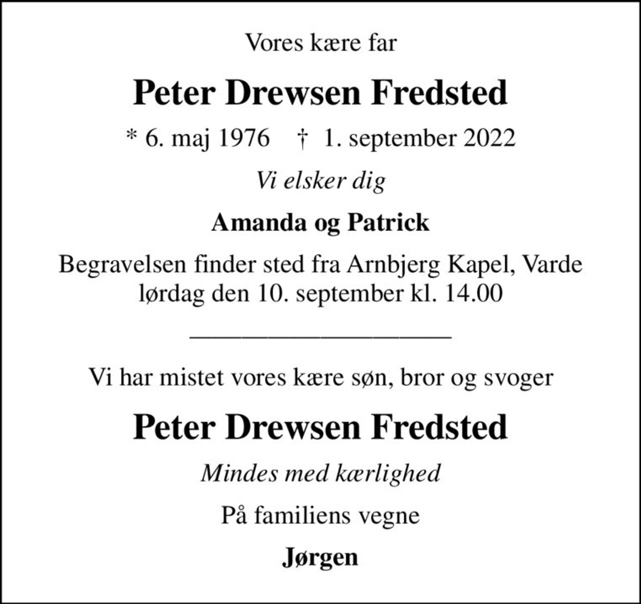Vores kære far
Peter Drewsen Fredsted
* 6. maj 1976    ✝ 1. september 2022
Vi elsker dig
Amanda og Patrick
Begravelsen finder sted fra Arnbjerg Kapel, Varde  lørdag den 10. september kl. 14.00 
Vi har mistet vores kære søn, bror og svoger
Peter Drewsen Fredsted
Mindes med kærlighed
På familiens vegne
Jørgen