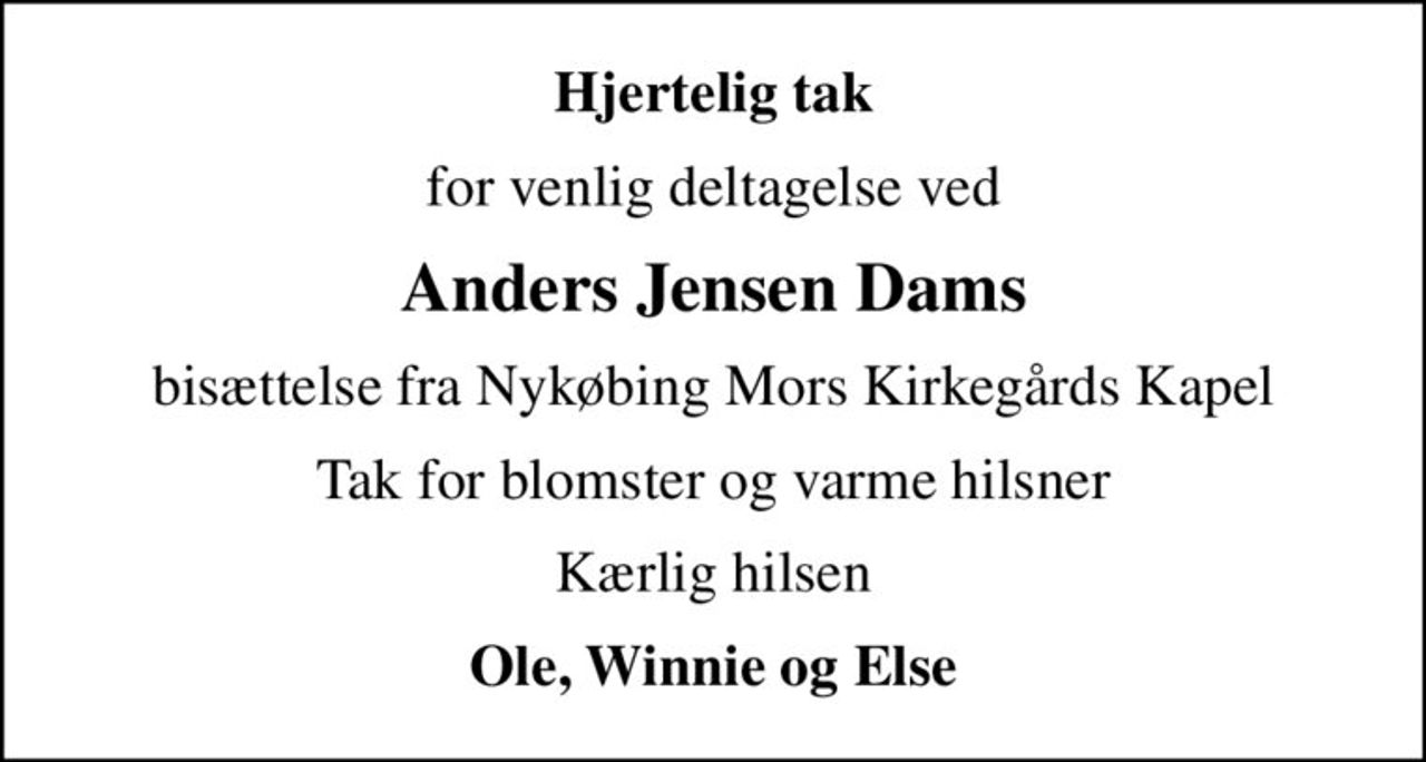 Hjertelig tak
for venlig deltagelse ved
Anders Jensen Dams
bisættelse fra Nykøbing Mors Kirkegårds Kapel
Tak for blomster og varme hilsner
Kærlig hilsen
Ole, Winnie og Else