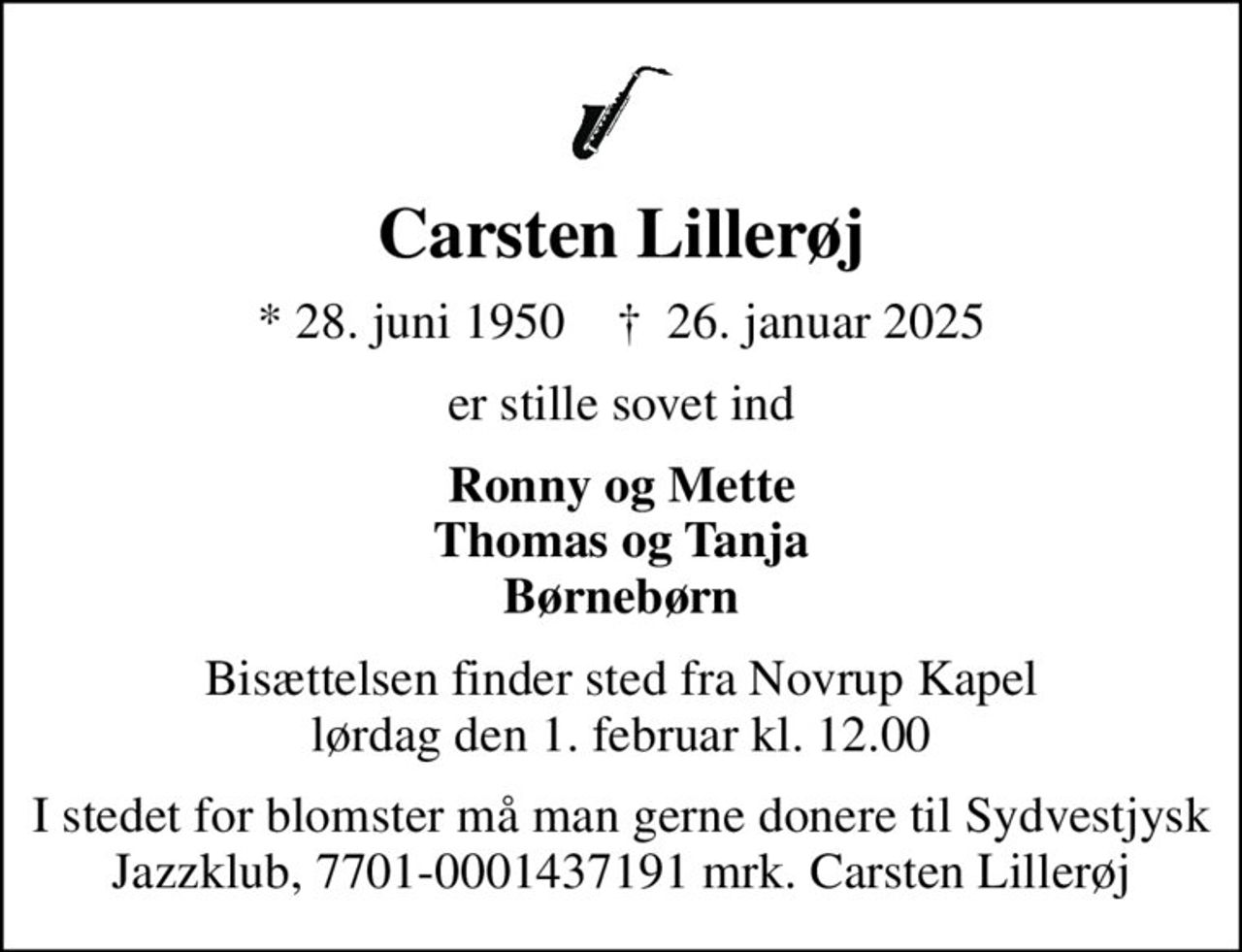 Carsten Lillerøj
* 28. juni 1950    ✝ 26. januar 2025
er stille sovet ind
Ronny og Mette Thomas og Tanja Børnebørn
Bisættelsen finder sted fra Novrup Kapel  lørdag den 1. februar kl. 12.00 
I stedet for blomster må man gerne donere til Sydvestjysk Jazzklub, 7701-0001437191 mrk. Carsten Lillerøj