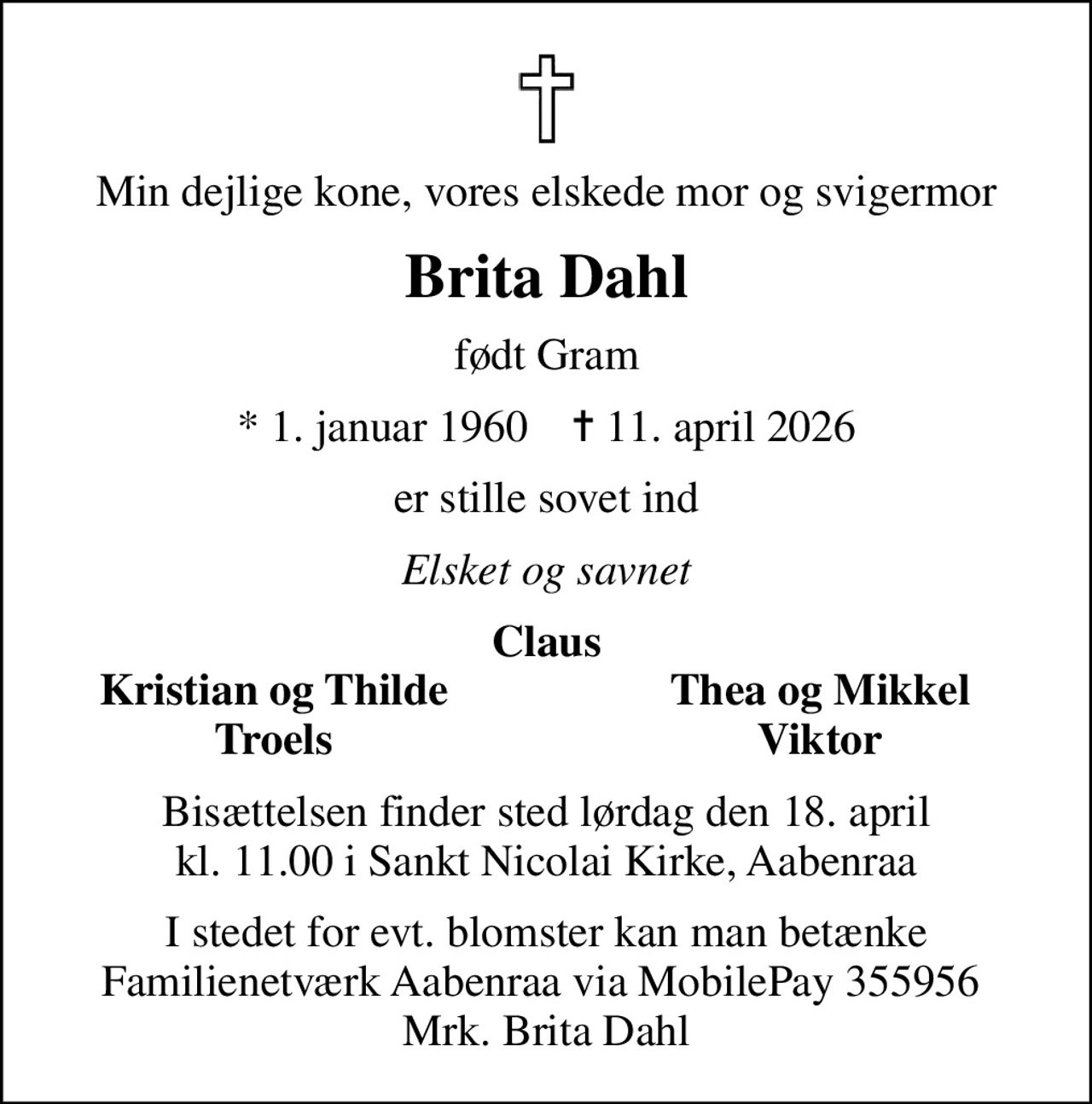 Min dejlige kone, vores elskede mor og svigermor
Brita Dahl
født Gram
* 1. januar 1960    ✝ 11. april 2026
er stille sovet ind
Elsket og savnet
Claus
Kristian og Thilde
Thea og Mikkel
Troels
Viktor
Bisættelsen finder sted lørdag den 18. april kl. 11.00 i Sankt Nicolai Kirke, Aabenraa
I stedet for evt. blomster kan man betænke Familienetværk Aabenraa via MobilePay 355956  Mrk. Brita Dahl