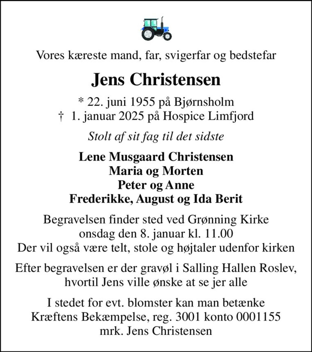 Vores kæreste mand, far, svigerfar og bedstefar
Jens Christensen
* 22. juni 1955 på Bjørnsholm
						✝ 1. januar 2025 på Hospice Limfjord
Stolt af sit fag til det sidste
Lene Musgaard Christensen Maria og Morten Peter og Anne Frederikke, August og Ida Berit
Begravelsen finder sted ved Grønning Kirke  onsdag den 8. januar kl. 11.00  Der vil også være telt, stole og højtaler udenfor kirken
Efter begravelsen er der gravøl i Salling Hallen Roslev, hvortil Jens ville ønske at se jer alle
I stedet for evt. blomster kan man betænke
					Kræftens Bekæmpelse reg.3001konto0001155mrk. Jens
					Christensen