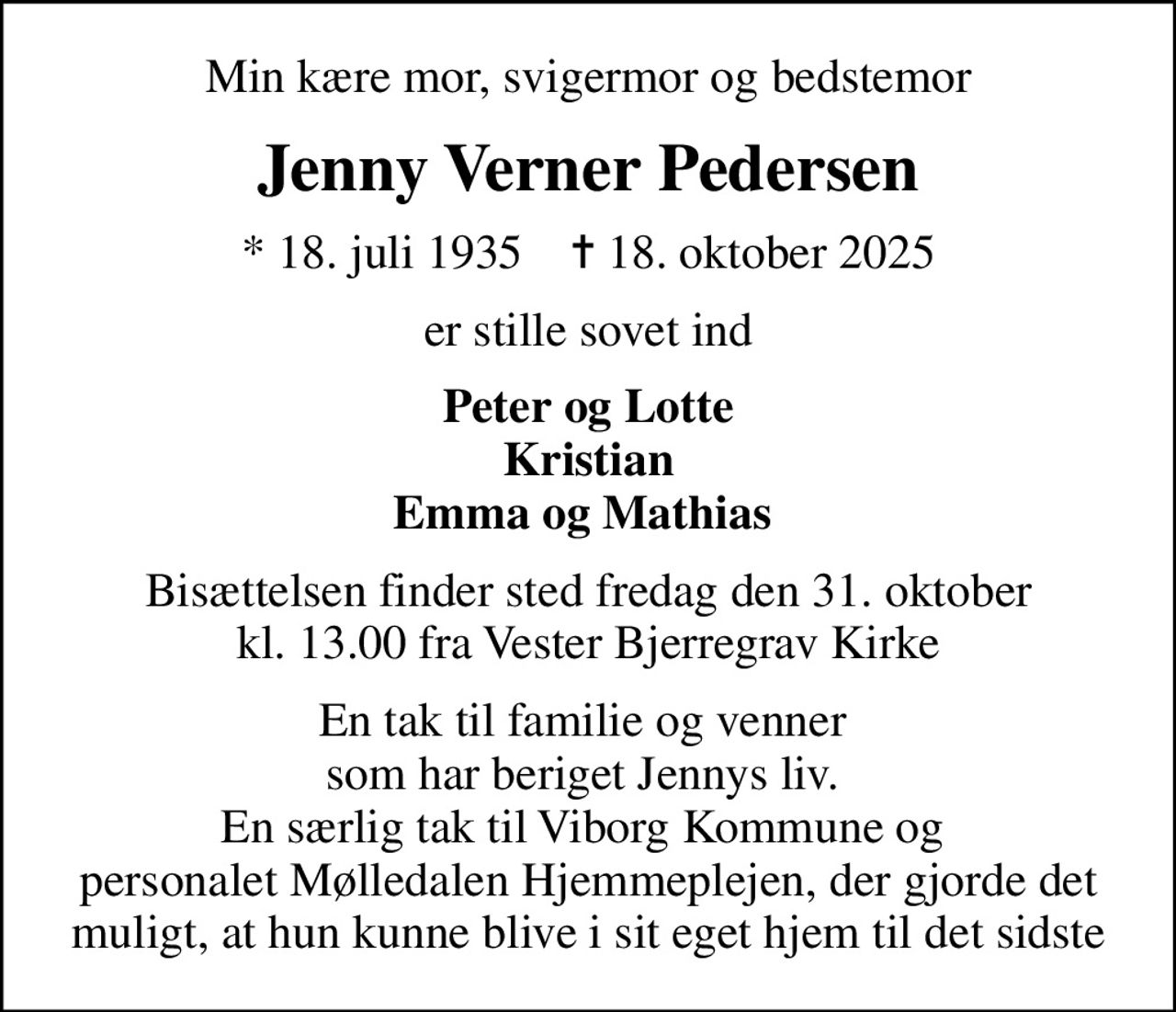 Min kære mor, svigermor og bedstemor
Jenny Verner Pedersen
* 18. juli 1935    ✝ 18. oktober 2025
er stille sovet ind
Peter og Lotte Kristian Emma og Mathias 
Bisættelsen finder sted fredag den 31. oktober kl. 13.00 fra Vester Bjerregrav Kirke
En tak til familie og venner  som har beriget Jennys liv.  En særlig tak til Viborg Kommune og  personalet Mølledalen Hjemmeplejen, der gjorde det muligt, at hun kunne blive i sit eget hjem til det sidste