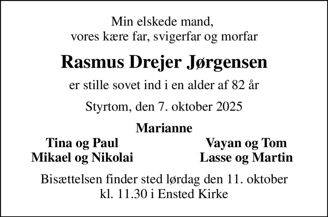 Min elskede mand,  vores kære far, svigerfar og morfar
Rasmus Drejer Jørgensen
er stille sovet ind i en alder af 82 år
Styrtom, den 7. oktober 2025
Marianne
Tina og Paul
Vayan og Tom
Mikael og Nikolai
Lasse og Martin
Bisættelsen finder sted lørdag den 11. oktober kl. 11.30 i Ensted Kirke