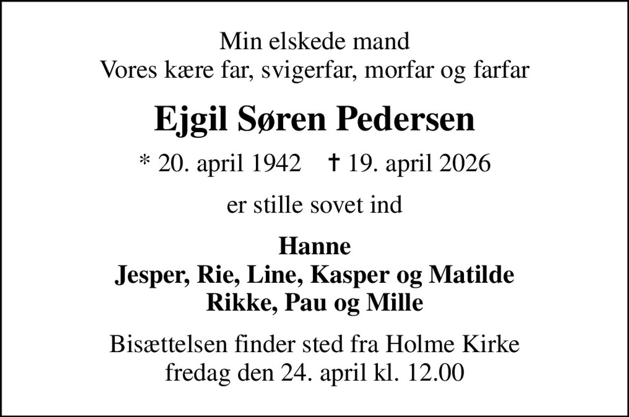 Min elskede mand Vores kære far, svigerfar, morfar og farfar
Ejgil Søren Pedersen
* 20. april 1942    ✝ 19. april 2026
er stille sovet ind
Hanne Jesper, Rie, Line, Kasper og Matilde Rikke, Pau og Mille
Bisættelsen finder sted fra Holme Kirke  fredag den 24. april kl. 12.00