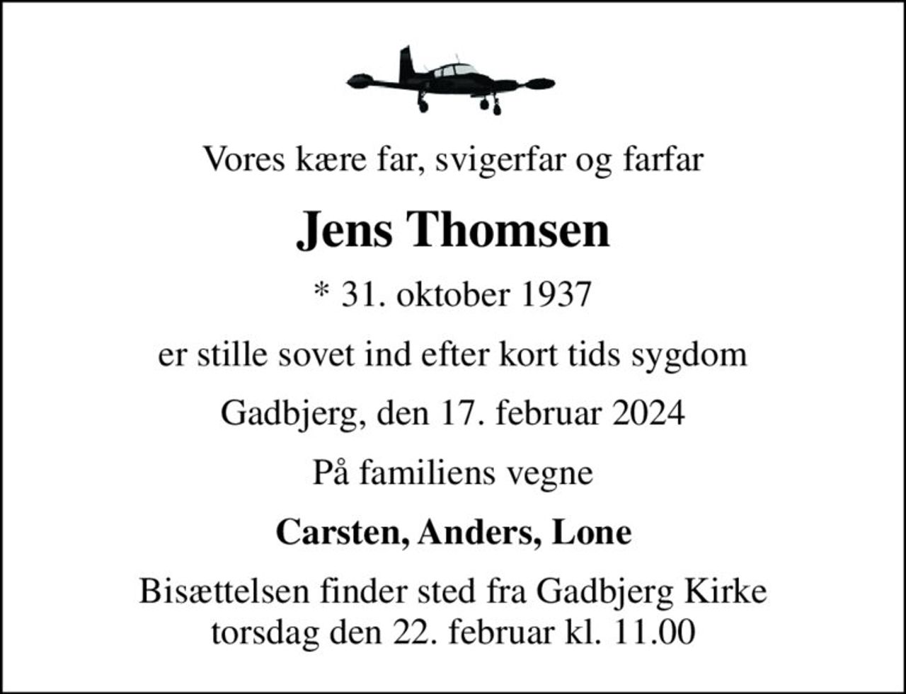 Vores kære far, svigerfar og farfar
Jens Thomsen
* 31. oktober 1937
er stille sovet ind efter kort tids sygdom
Gadbjerg, den 17. februar 2024
På familiens vegne
Carsten, Anders, Lone
Bisættelsen finder sted fra Gadbjerg Kirke  torsdag den 22. februar kl. 11.00
