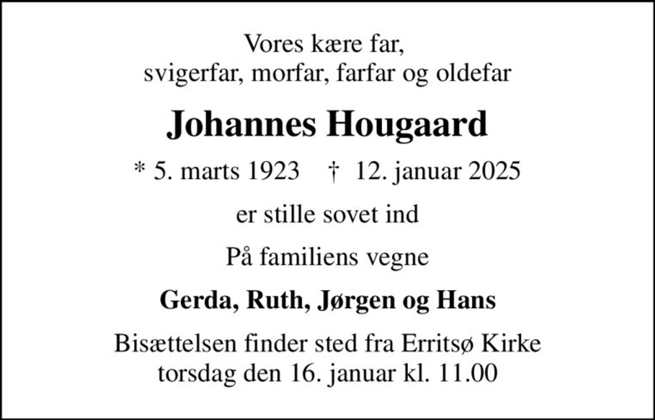 Vores kære far,  svigerfar, morfar, farfar og oldefar
Johannes Hougaard
* 5. marts 1923    ✝ 12. januar 2025
er stille sovet ind
På familiens vegne
Gerda, Ruth, Jørgen og Hans
Bisættelsen finder sted fra Erritsø Kirke  torsdag den 16. januar kl. 11.00