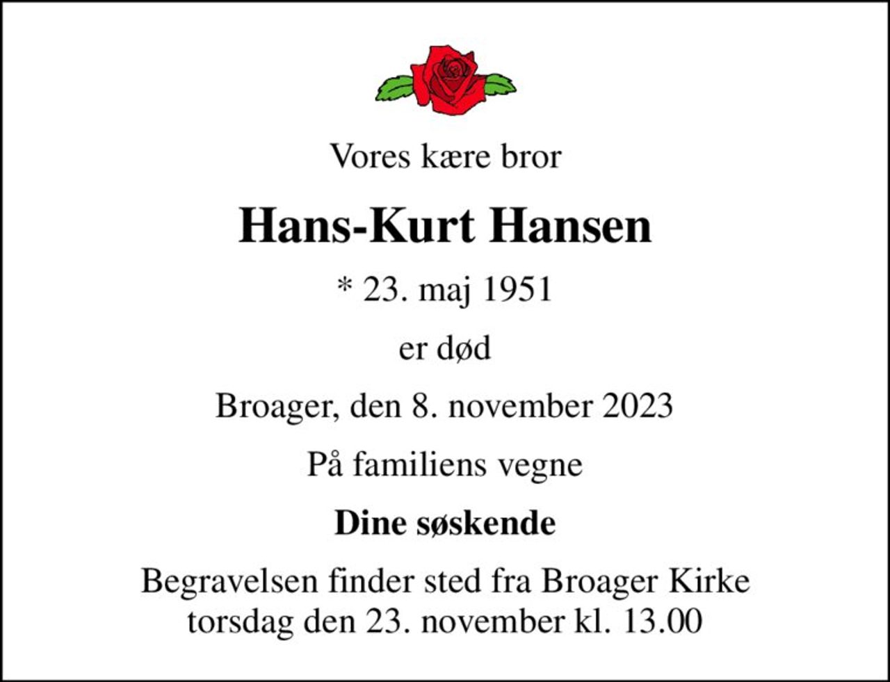 Vores kære bror
Hans-Kurt Hansen
* 23. maj 1951
er død
Broager, den 8. november 2023
På familiens vegne
Dine søskende
Begravelsen finder sted fra Broager Kirke  torsdag den 23. november kl. 13.00