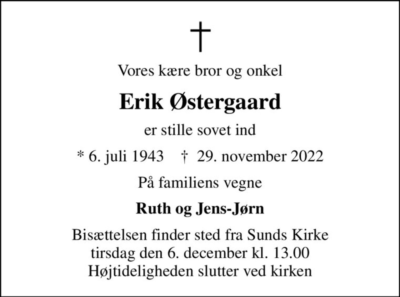 Vores kære bror og onkel
Erik Østergaard
er stille sovet ind
* 6. juli 1943    ✝ 29. november 2022
På familiens vegne
Ruth og Jens-Jørn
Bisættelsen finder sted fra Sunds Kirke  tirsdag den 6. december kl. 13.00  Højtideligheden slutter ved kirken
