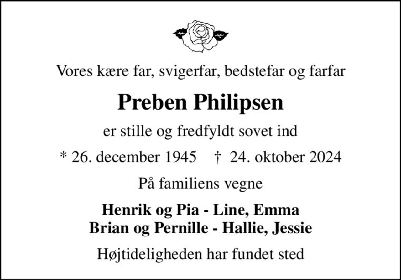 Vores kære far, svigerfar, bedstefar og farfar
Preben Philipsen
er stille og fredfyldt sovet ind
* 26. december 1945    ✝ 24. oktober 2024
På familiens vegne
Henrik og Pia - Line, Emma Brian og Pernille - Hallie, Jessie
Højtideligheden har fundet sted