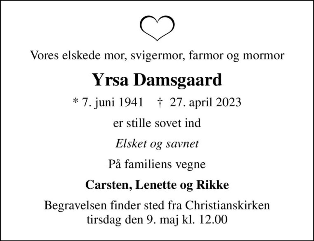 Vores elskede mor, svigermor, farmor og mormor
Yrsa Damsgaard
* 7. juni 1941    ✝ 27. april 2023
er stille sovet ind
Elsket og savnet
På familiens vegne
Carsten, Lenette og Rikke
Begravelsen finder sted fra Christianskirken  tirsdag den 9. maj kl. 12.00