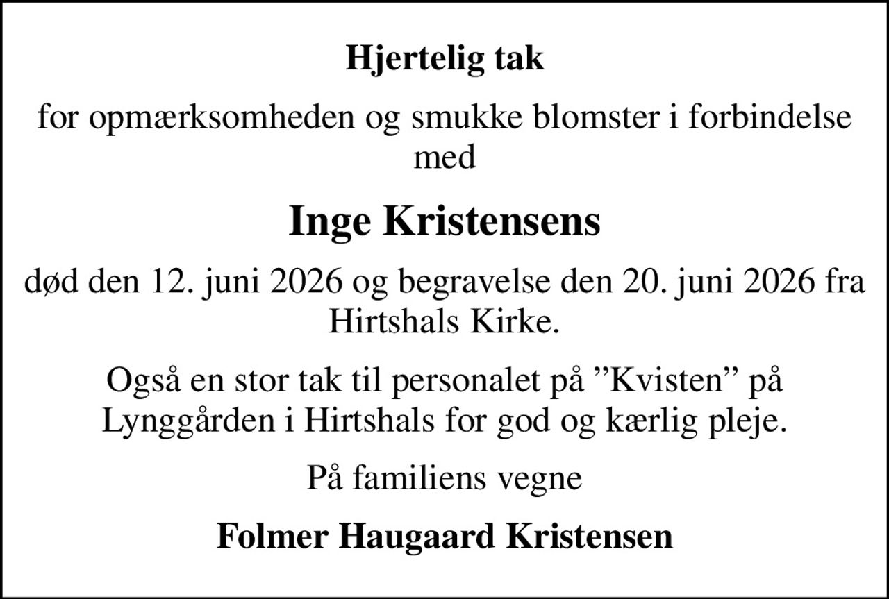Hjertelig tak
for opmærksomheden og smukke blomster i forbindelse med
Inge Kristensens
død den 12. juni 2026 og begravelse den 20. juni 2026 fra Hirtshals Kirke.
Også en stor tak til personalet på Kvisten på Lynggården i Hirtshals for god og kærlig pleje.
På familiens vegne
Folmer Haugaard Kristensen