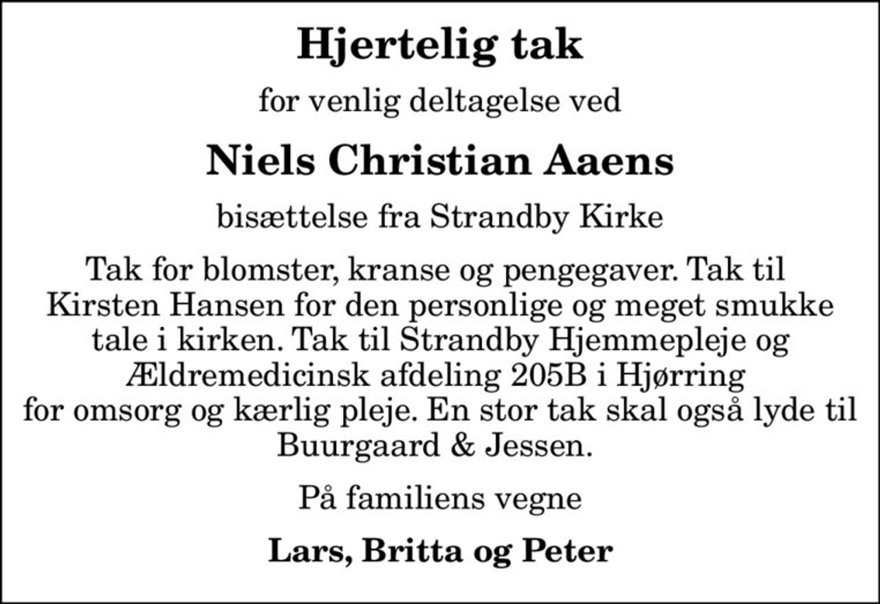 Hjertelig tak
for venlig deltagelse ved
Niels Christian Aaens
bisættelse fra Strandby Kirke
Tak for blomster, kranse og pengegaver. Tak til  Kirsten Hansen for den personlige og meget smukke tale i kirken. Tak til Strandby Hjemmepleje og Ældremedicinsk afdeling 205B i Hjørring  for omsorg og kærlig pleje. En stor tak skal også lyde til Buurgaard & Jessen. 
På familiens vegne
Lars, Britta og Peter