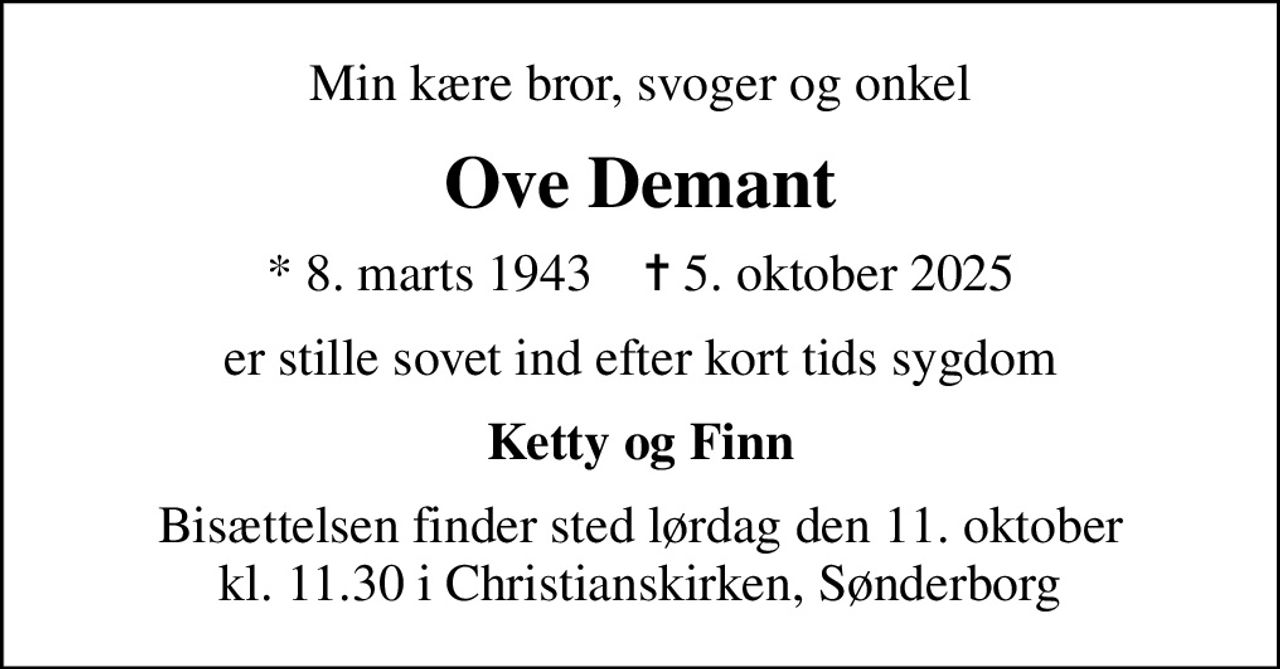 Min kære bror, svoger og onkel
Ove Demant
* 8. marts 1943    ✝ 5. oktober 2025
er stille sovet ind efter kort tids sygdom
Ketty og Finn
Bisættelsen finder sted lørdag den 11. oktober kl. 11.30 i Christianskirken, Sønderborg