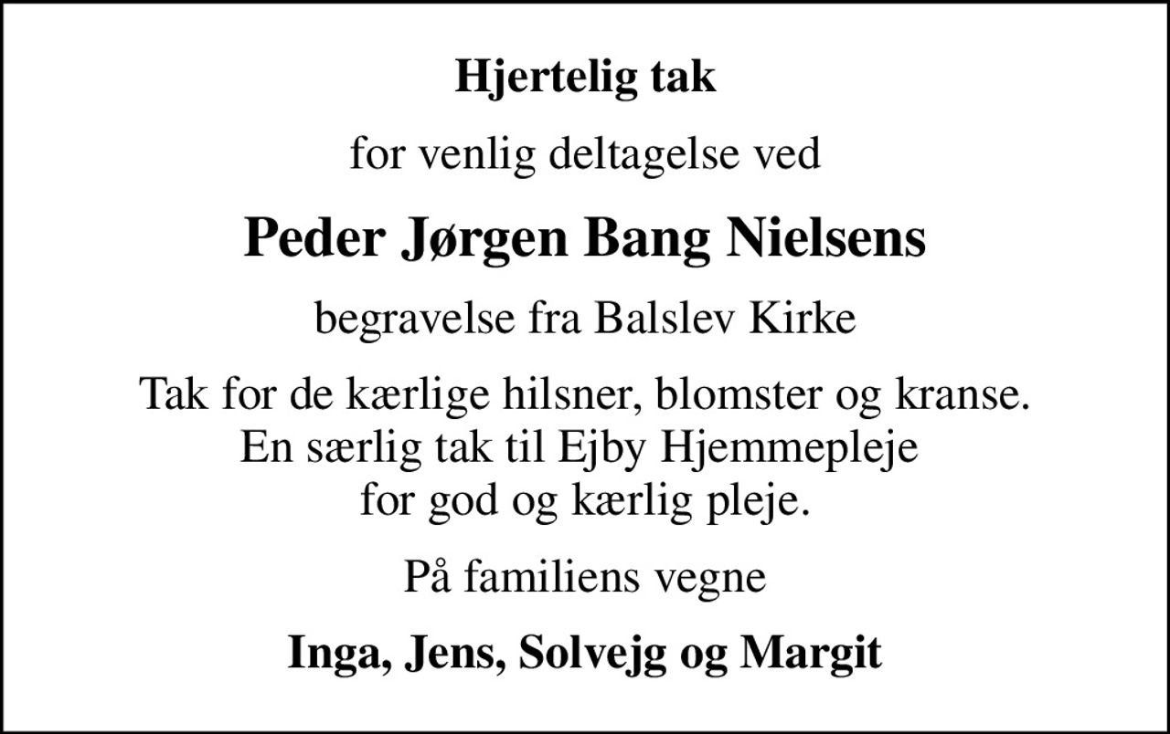 Hjertelig tak
for venlig deltagelse ved
Peder Jørgen Bang Nielsens
begravelse fra Balslev Kirke
Tak for de kærlige hilsner, blomster og kranse. En særlig tak til Ejby Hjemmepleje  for god og kærlig pleje.
På familiens vegne
Inga, Jens, Solvejg og Margit