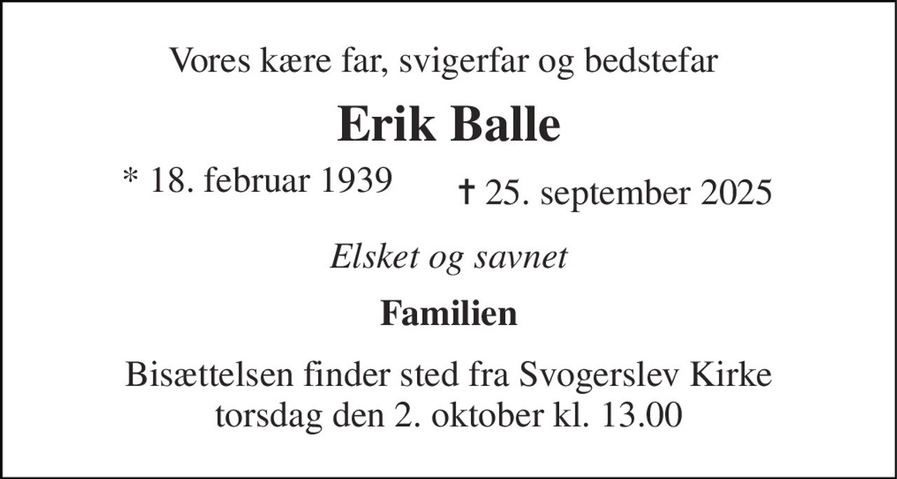Vores kære far, svigerfar og bedstefar 
Erik Balle 
✝​ 25. september 2025​ 
Elsket og savnet 
Familien 
Bisættelsen​ finder sted fra Svogerslev Kirke​ torsdag den 2. oktober​ kl. 13.00 
*​ 18. februar 1939