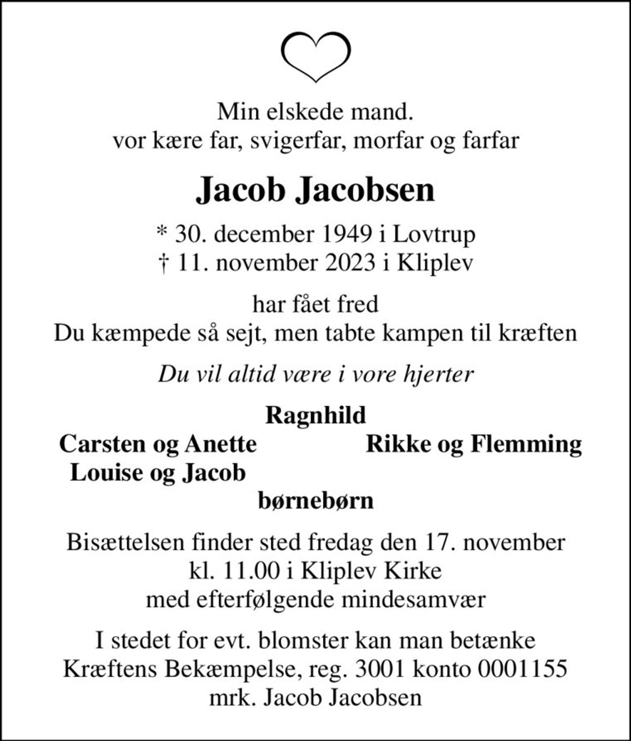 Min elskede mand. vor kære far, svigerfar, morfar og farfar
Jacob Jacobsen
* 30. december 1949 i Lovtrup
						✝ 11. november 2023 i Kliplev
har fået fred Du kæmpede så sejt, men tabte kampen til kræften
Du vil altid være i vore hjerter
Ragnhild
Carsten og Anette
Rikke og Flemming
Louise og Jacob
Bisættelsen finder sted fredag den 17. november kl. 11.00 i Kliplev Kirke med efterfølgende mindesamvær
I stedet for evt. blomster kan man betænke
					Kræftens Bekæmpelse reg.3001konto0001155mrk. Jacob
					Jacobsen