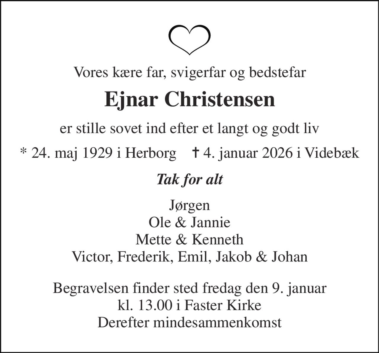 Vores kære far, svigerfar og bedstefar 
Ejnar Christensen 
er stille sovet ind efter et langt og godt liv 
*​ 24. maj 1929​ i Herborg    ✝​ 4. januar 2026​ i Videbæk 
Tak for alt 
Jørgen Ole & Jannie Mette & Kenneth Victor, Frederik, Emil, Jakob & Johan 
Begravelsen finder sted fredag den 9. januar kl. 13.00 i Faster Kirke Derefter mindesammenkomst