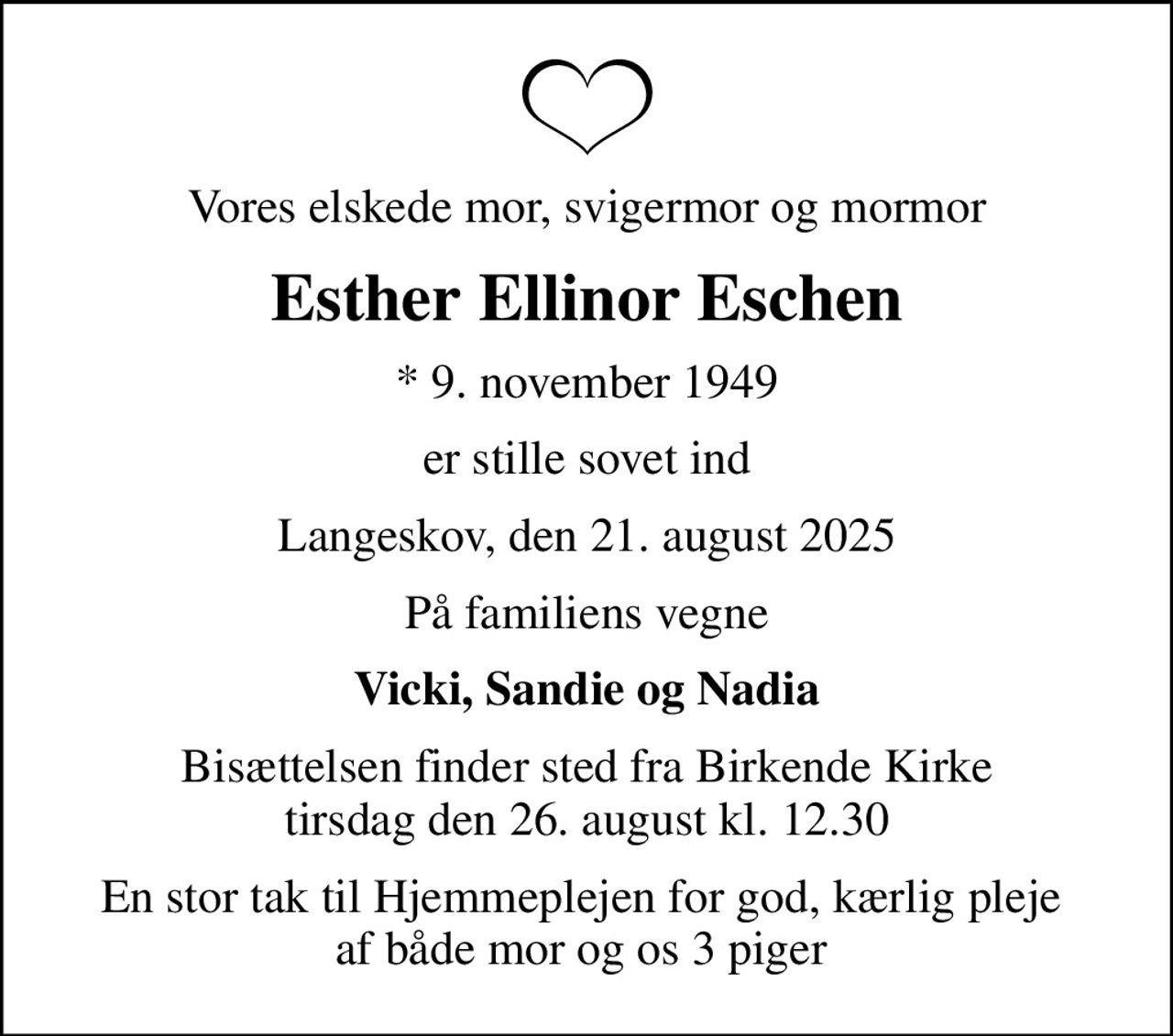 Vores elskede mor, svigermor og mormor
Esther Ellinor Eschen
* 9. november 1949
er stille sovet ind
Langeskov, den 21. august 2025
På familiens vegne
Vicki, Sandie og Nadia
Bisættelsen finder sted fra Birkende Kirke  tirsdag den 26. august kl. 12.30 
En stor tak til Hjemmeplejen for god, kærlig pleje  af både mor og os 3 piger