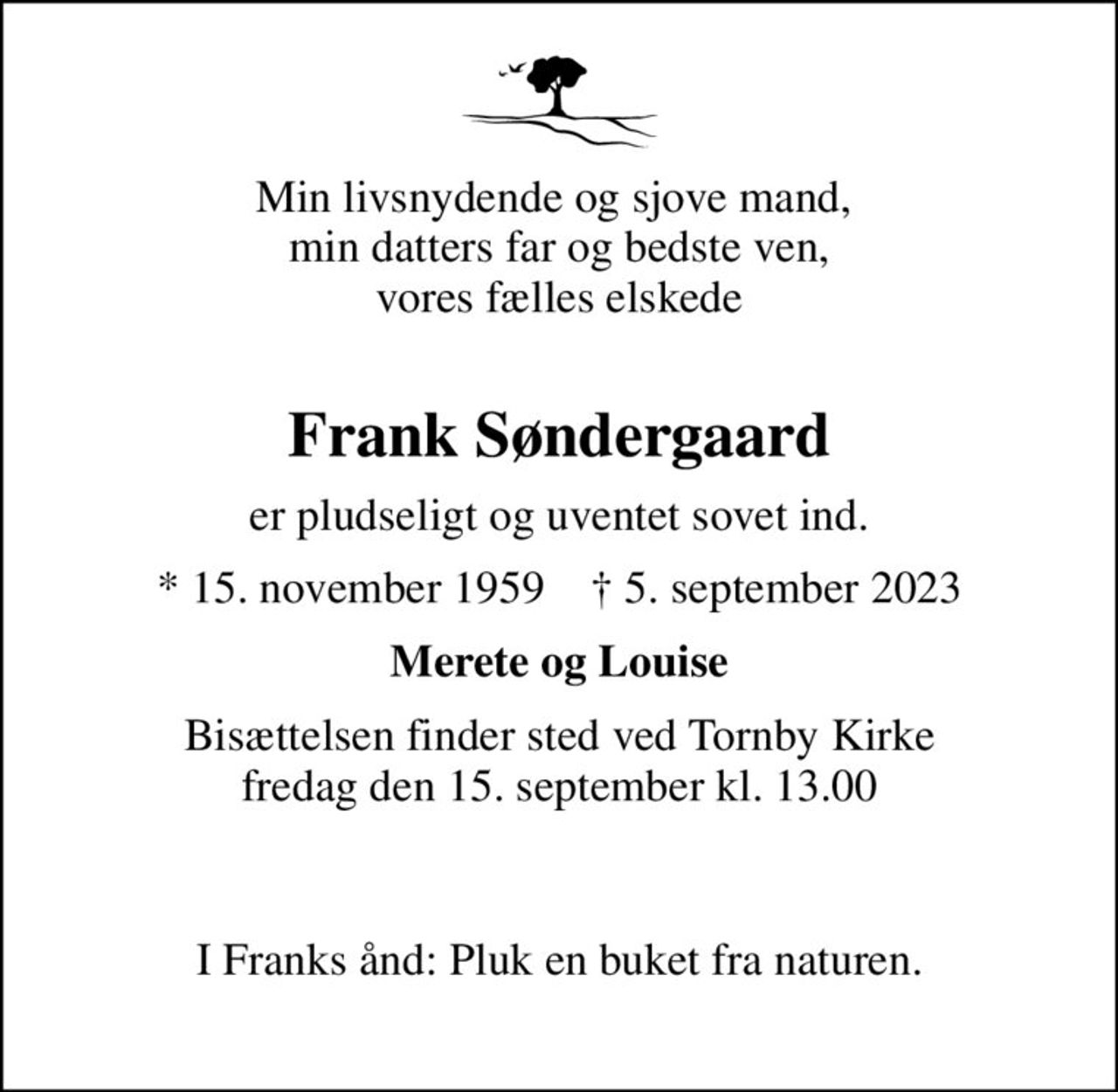 Min livsnydende og sjove mand,  min datters far og bedste ven, vores fælles elskede 
Frank Søndergaard
er pludseligt og uventet sovet ind.
* 15. november 1959    ✝ 5. september 2023
Merete og Louise
Bisættelsen finder sted ved Tornby Kirke  fredag den 15. september kl. 13.00   
I Franks ånd: Pluk en buket fra naturen.