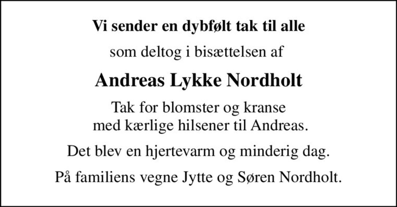Vi sender en dybfølt tak til alle
som deltog i bisættelsen af 
Andreas Lykke Nordholt
Tak for blomster og kranse  med kærlige hilsener til Andreas.
Det blev en hjertevarm og minderig dag.
På familiens vegne Jytte og Søren Nordholt.