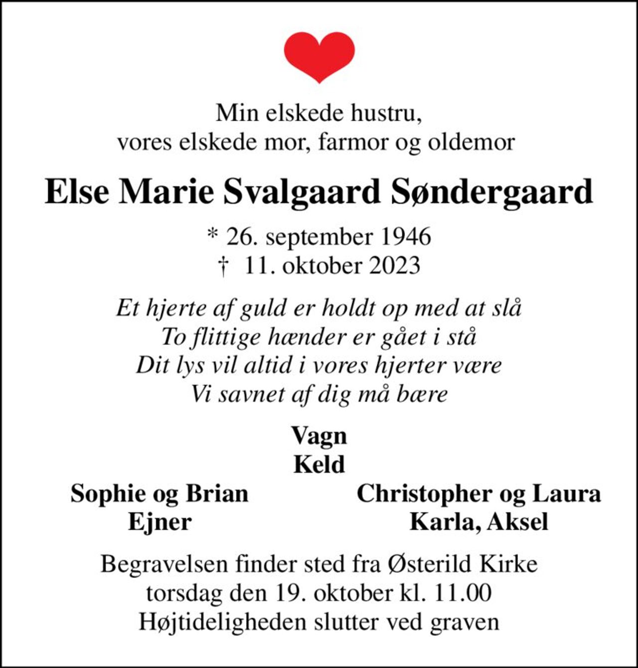 Min elskede hustru, vores elskede mor, farmor og oldemor 
Else Marie Svalgaard Søndergaard
* 26. september 1946
						✝ 11. oktober 2023
Et hjerte af guld er holdt op med at slå To flittige hænder er gået i stå Dit lys vil altid i vores hjerter være Vi savnet af dig må bære
Vagn Keld
Sophie og Brian
Christopher og Laura
Ejner
Karla, Aksel
Begravelsen finder sted fra Østerild Kirke  torsdag den 19. oktober kl. 11.00  Højtideligheden slutter ved graven