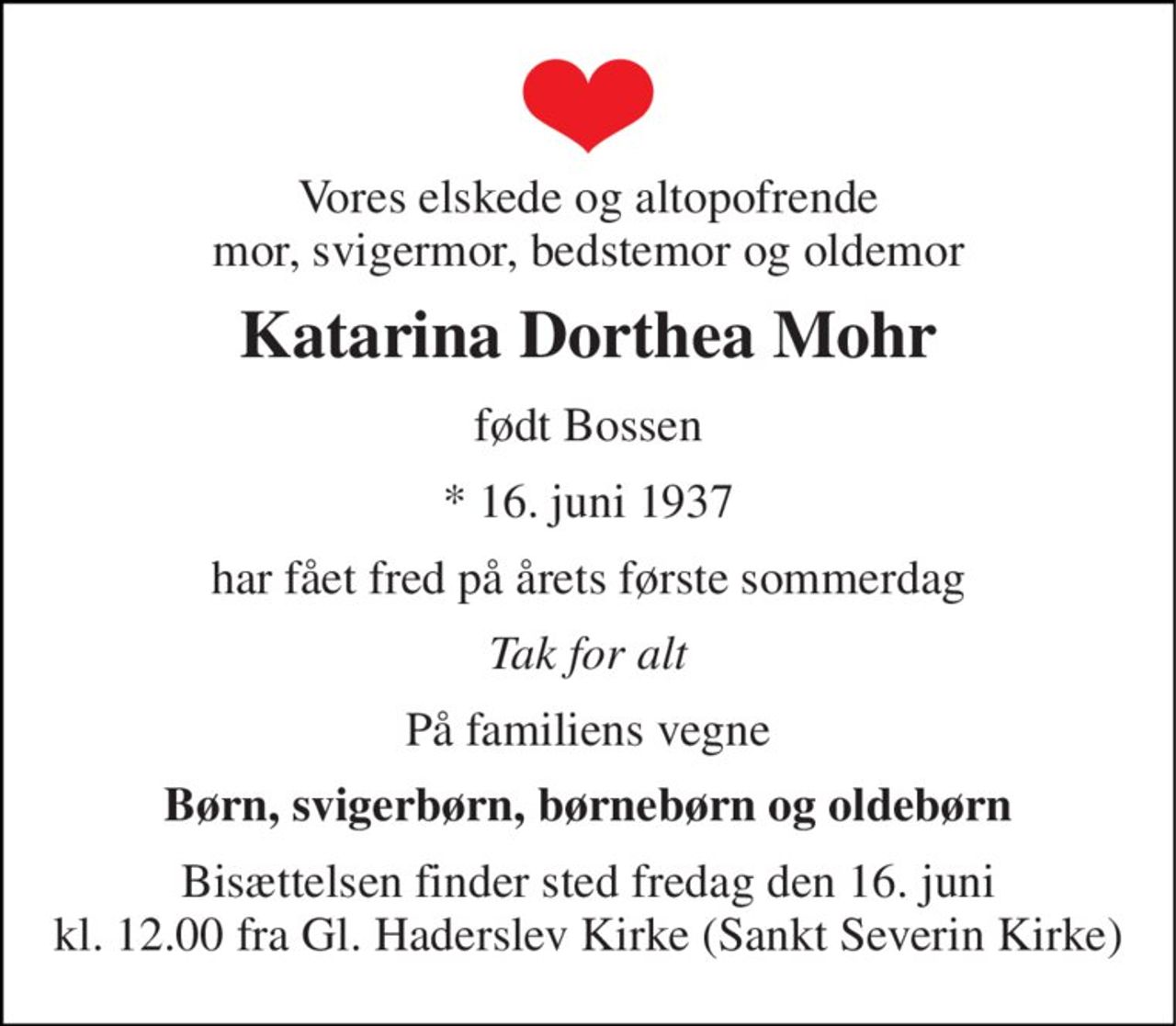 Vores elskede og altopofrende mor, svigermor, bedstemor og oldemor 
Katarina Dorthea Mohr 
født Bossen 
*​ 16. juni 1937 
har fået fred på årets første sommerdag 
Tak for alt 
På familiens vegne 
Børn, svigerbørn, børnebørn og oldebørn 
Bisættelsen​ finder sted fredag den 16. juni​ kl. 12.00 fra Gl. Haderslev Kirke​ (Sankt Severin Kirke)