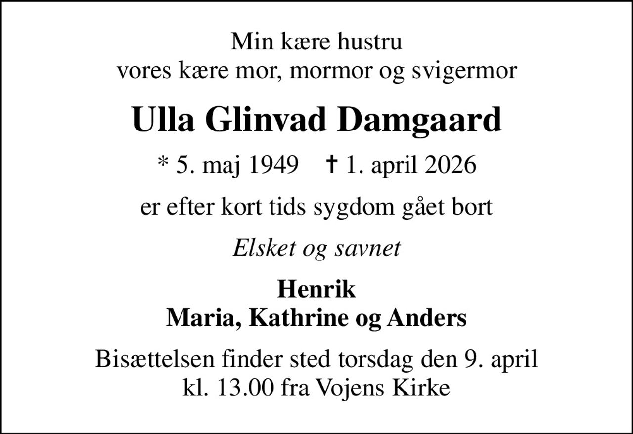 Min kære hustru vores kære mor, mormor og svigermor
Ulla Glinvad Damgaard
* 5. maj 1949    ✝ 1. april 2026
er efter kort tids sygdom gået bort
Elsket og savnet
Henrik Maria, Kathrine og Anders
Bisættelsen finder sted torsdag den 9. april kl. 13.00 fra Vojens Kirke