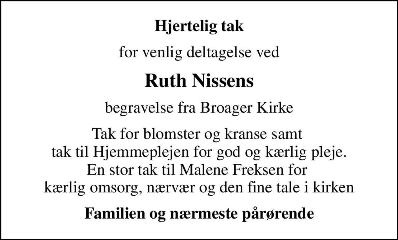 Hjertelig tak
for venlig deltagelse ved
Ruth Nissens
begravelse fra Broager Kirke
Tak for blomster og kranse samt  tak til Hjemmeplejen for god og kærlig pleje. En stor tak til Malene Freksen for  kærlig omsorg, nærvær og den fine tale i kirken
Familien og nærmeste pårørende
