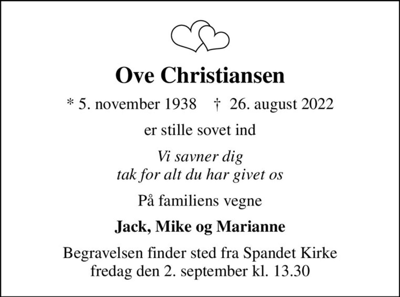Ove Christiansen
* 5. november 1938    ✝ 26. august 2022
er stille sovet ind
Vi savner dig tak for alt du har givet os
På familiens vegne
Jack, Mike og Marianne
Begravelsen finder sted fra Spandet Kirke  fredag den 2. september kl. 13.30