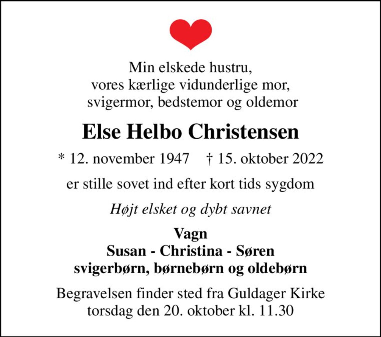 Min elskede hustru, vores kærlige vidunderlige mor,  svigermor, bedstemor og oldemor
Else Helbo Christensen
* 12. november 1947    ✝ 15. oktober 2022
er stille sovet ind efter kort tids sygdom
Højt elsket og dybt savnet
Vagn Susan - Christina - Søren svigerbørn, børnebørn og oldebørn
Begravelsen finder sted fra Guldager Kirke  torsdag den 20. oktober kl. 11.30