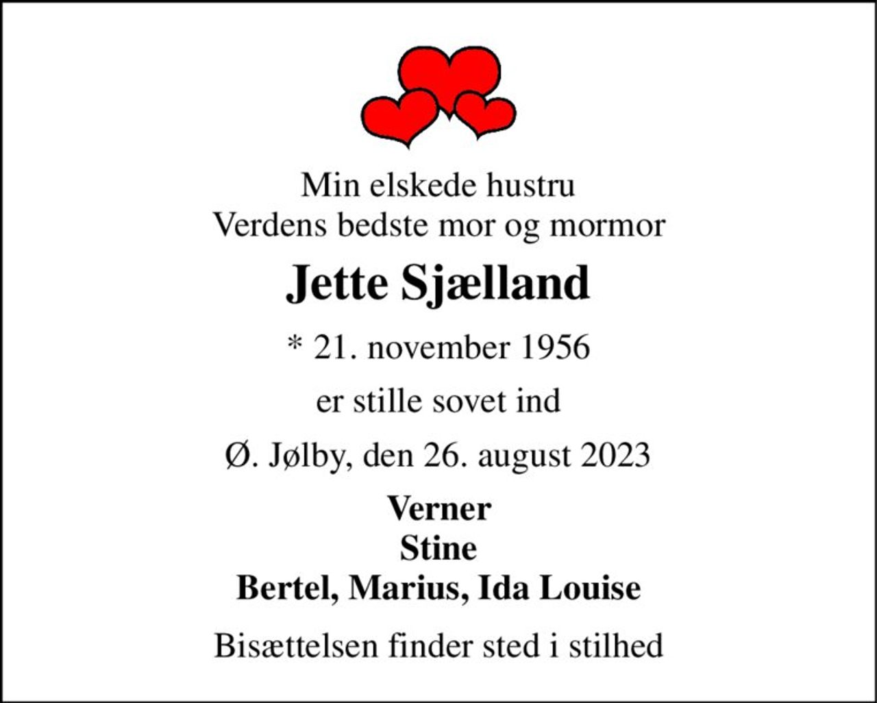 Min elskede hustru Verdens bedste mor og mormor 
Jette Sjælland 
*​ 21. november 1956 
er stille sovet ind 
Ø. Jølby, den 26. august 2023 
Verner Stine Bertel, Marius, Ida Louise 
Bisættelsen finder sted i stilhed