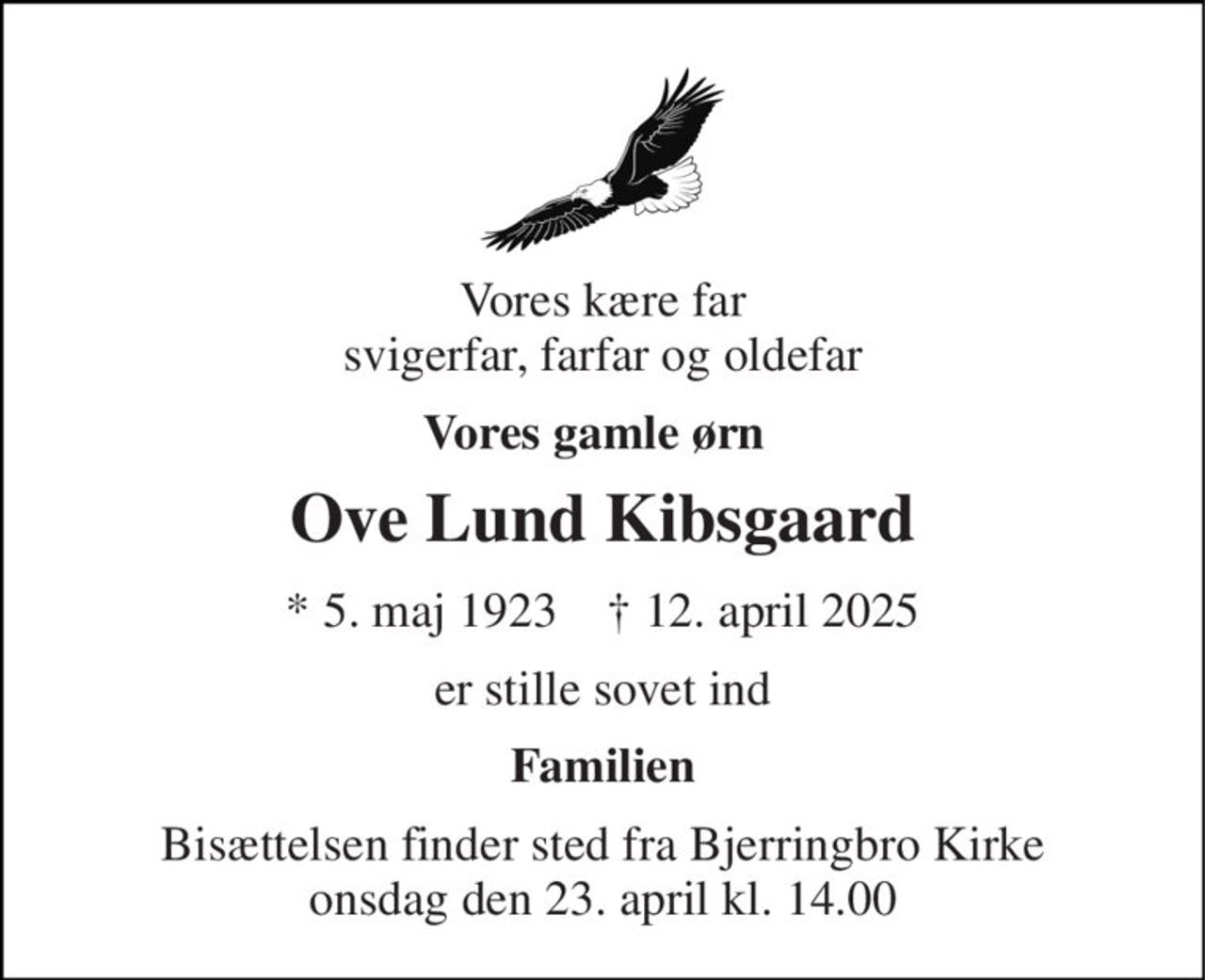 Vores kære far svigerfar, farfar og oldefar 
Vores gamle ørn 
Ove Lund Kibsgaard 
*​ 5. maj 1923​    †​ 12. april 2025 
er stille sovet ind 
Familien 
Bisættelsen finder sted fra Bjerringbro Kirke onsdag den 23. april kl. 14.00