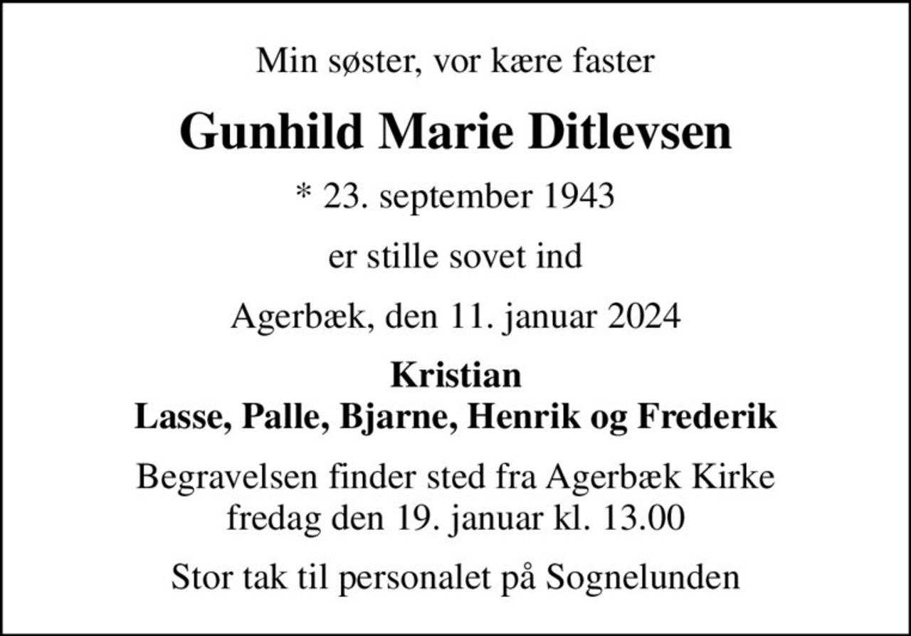 Min søster, vor kære faster
Gunhild Marie Ditlevsen
* 23. september 1943
er stille sovet ind
Agerbæk, den 11. januar 2024
Kristian Lasse, Palle, Bjarne, Henrik og Frederik
Begravelsen finder sted fra Agerbæk Kirke  fredag den 19. januar kl. 13.00 
Stor tak til personalet på Sognelunden