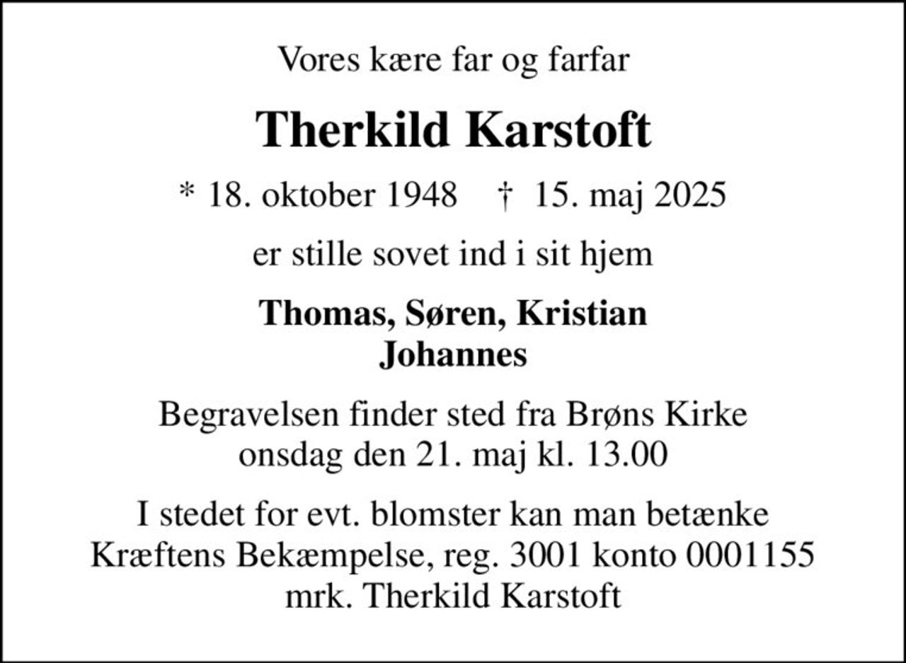 Vores kære far og farfar
Therkild Karstoft
* 18. oktober 1948    ✝ 15. maj 2025
er stille sovet ind i sit hjem
Thomas, Søren, Kristian Johannes
Begravelsen finder sted fra Brøns Kirke  onsdag den 21. maj kl. 13.00 
I stedet for evt. blomster kan man betænke
					Kræftens Bekæmpelse reg.3001konto0001155mrk. Therkild
					Karstoft