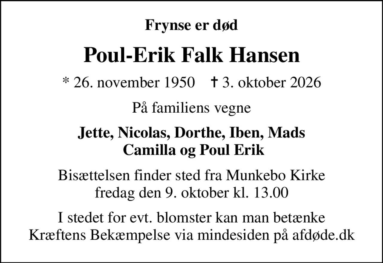 Frynse er død
Poul-Erik Falk Hansen
* 26. november 1950    ✝ 3. oktober 2026
På familiens vegne
Jette, Nicolas, Dorthe, Iben, Mads  Camilla og Poul Erik
Bisættelsen finder sted fra Munkebo Kirke  fredag den 9. oktober kl. 13.00 
I stedet for evt. blomster kan man betænke
					Kræftens Bekæmpelse via mindesiden på afdøde.dk